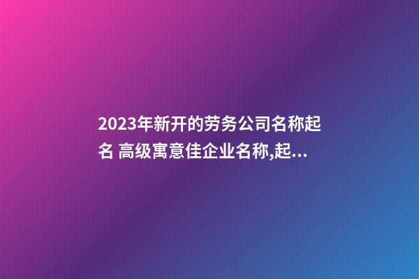 2023年新开的劳务公司名称起名 高级寓意佳企业名称,起名之家-第1张-公司起名-玄机派